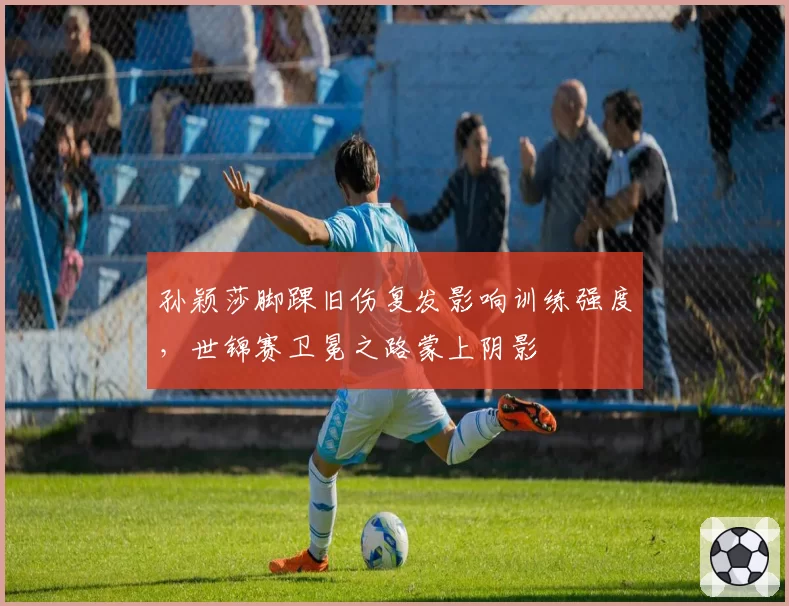 孙颖莎脚踝旧伤复发影响训练强度,世锦赛卫冕之路蒙上阴影
