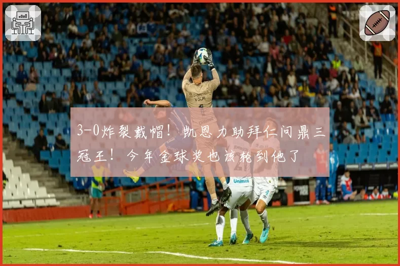 3-0炸裂戴帽!凯恩力助拜仁问鼎三冠王!今年金球奖也该轮到他了