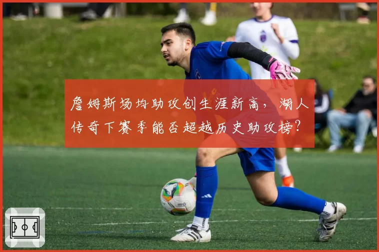 詹姆斯场均助攻创生涯新高，湖人传奇下赛季能否超越历史助攻榜？