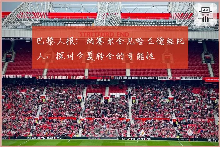 巴黎人报:纳赛尔会见哈兰德经纪人,探讨今夏转会的可能性