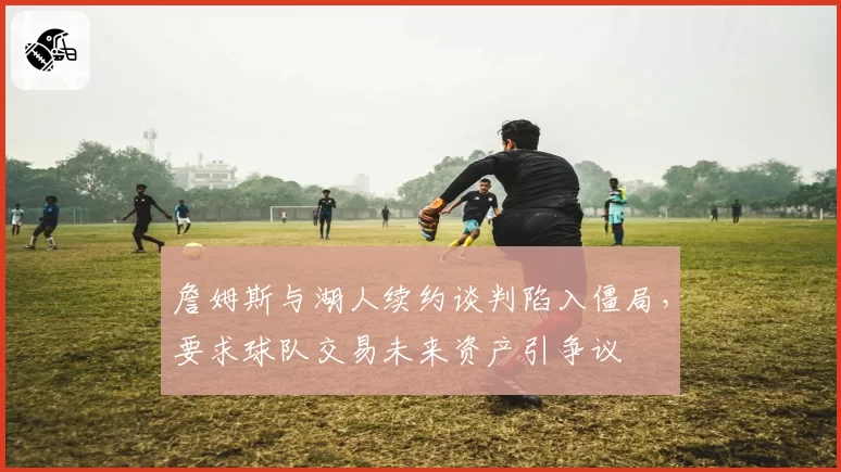 詹姆斯与湖人续约谈判陷入僵局，要求球队交易未来资产引争议