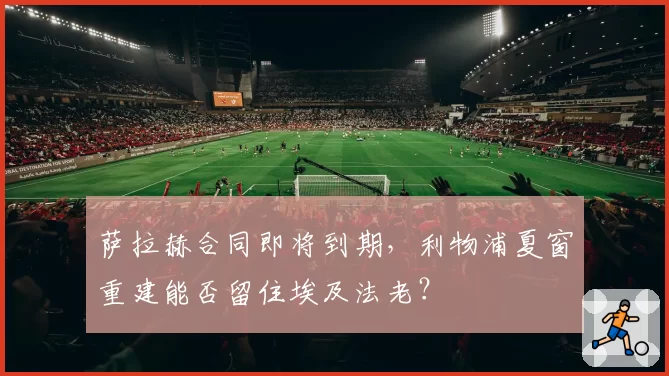 萨拉赫合同即将到期,利物浦夏窗重建能否留住埃及法老?