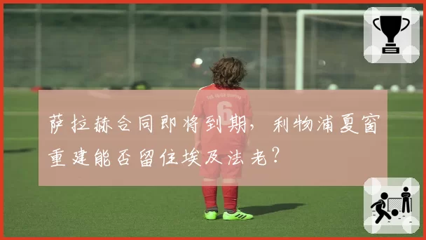 萨拉赫合同即将到期,利物浦夏窗重建能否留住埃及法老?