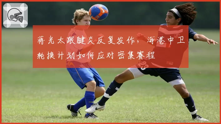 蒋光太跟腱炎反复发作，海港中卫轮换计划如何应对密集赛程