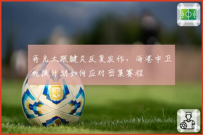 蒋光太跟腱炎反复发作，海港中卫轮换计划如何应对密集赛程