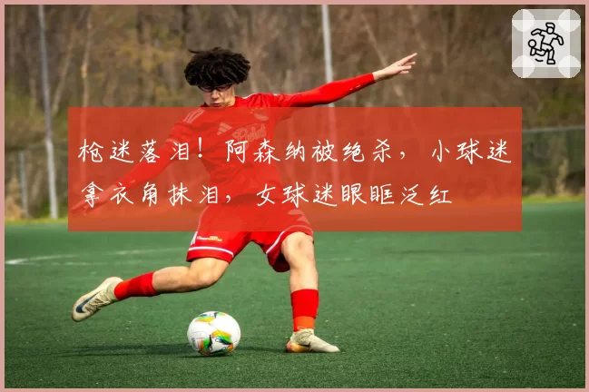 枪迷落泪！阿森纳被绝杀，小球迷拿衣角抹泪，女球迷眼眶泛红