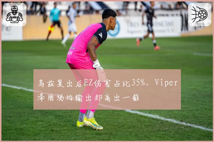 乌兹复出后EZ伤害占比35%,Viper泽丽场均输出却高出一截