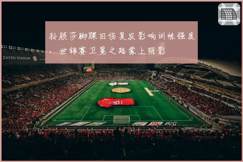 孙颖莎脚踝旧伤复发影响训练强度,世锦赛卫冕之路蒙上阴影