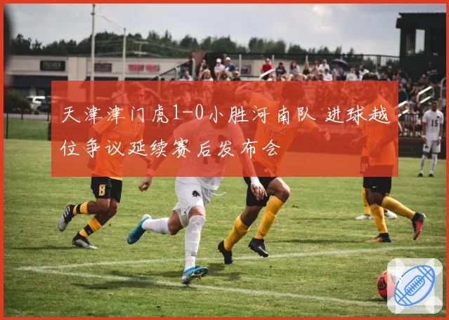 天津津门虎1-0小胜河南队 进球越位争议延续赛后发布会